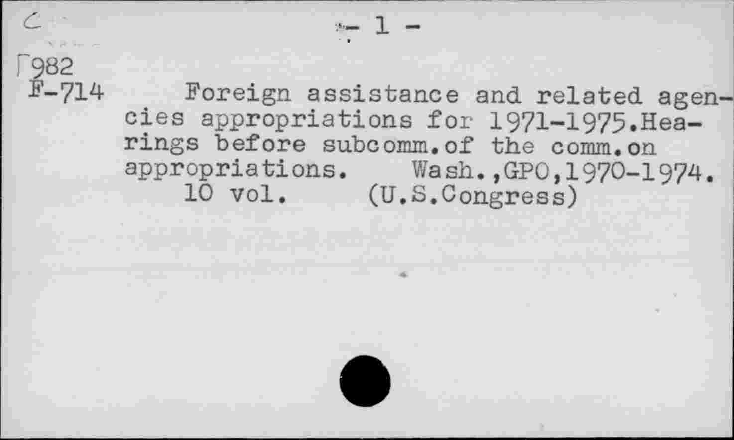 ﻿c	1 _
P982
i'-714 Foreign assistance and. related, ageu cies appropriations for 1971-1975.Hearings before subcomm.of the comm.on appropriations. Wash.,GPO,1970-1974.
10 vol. (U.S.Congress)